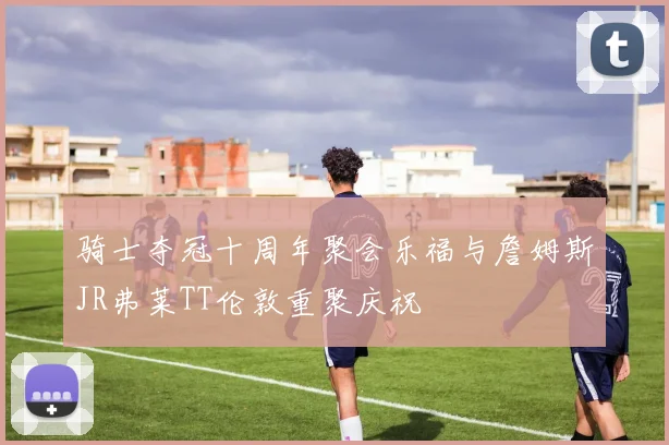 骑士夺冠十周年聚会乐福与詹姆斯JR弗莱TT伦敦重聚庆祝