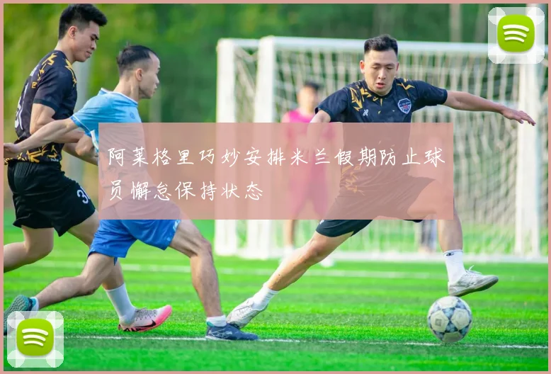 阿莱格里巧妙安排米兰假期防止球员懈怠保持状态