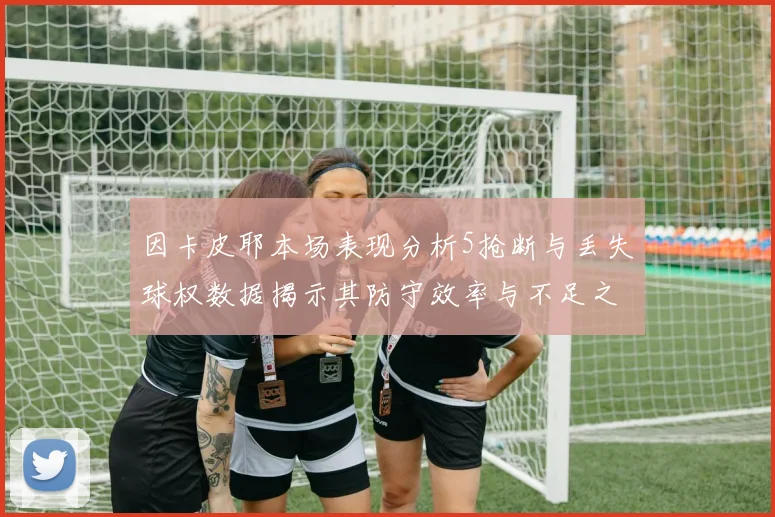 因卡皮耶本场表现分析5抢断与丢失球权数据揭示其防守效率与不足之处
