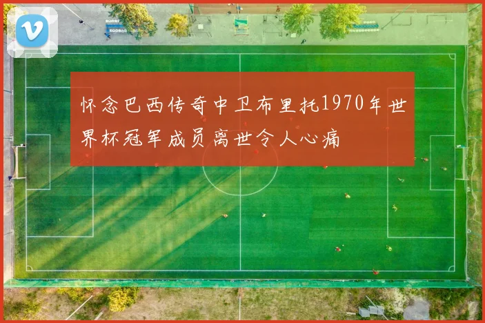 怀念巴西传奇中卫布里托1970年世界杯冠军成员离世令人心痛