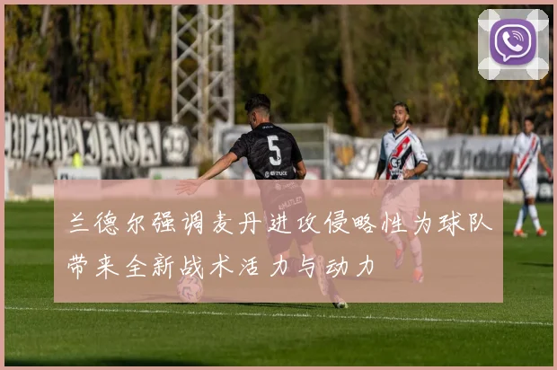 兰德尔强调麦丹进攻侵略性为球队带来全新战术活力与动力