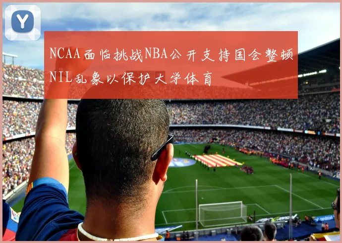 NCAA面临挑战NBA公开支持国会整顿NIL乱象以保护大学体育