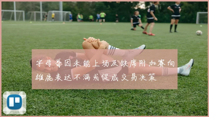 字母哥因未能上场及缺席附加赛向雄鹿表达不满或促成交易决策