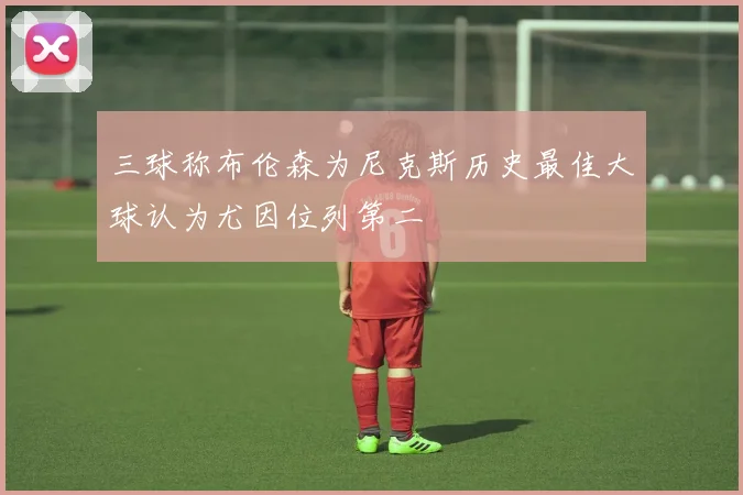 三球称布伦森为尼克斯历史最佳大球认为尤因位列第二