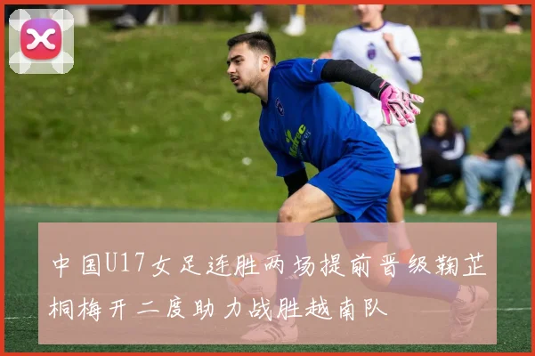 中国U17女足连胜两场提前晋级鞠芷桐梅开二度助力战胜越南队
