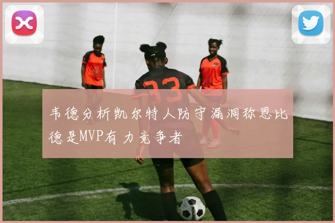 韦德分析凯尔特人防守漏洞称恩比德是MVP有力竞争者