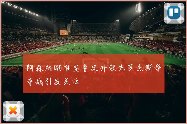 阿森纳瞄准克鲁皮并领先罗杰斯争夺战引发关注