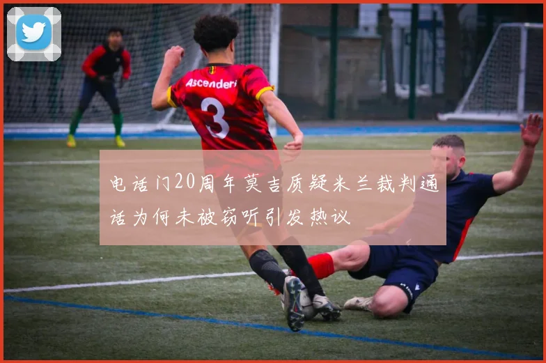 电话门20周年莫吉质疑米兰裁判通话为何未被窃听引发热议
