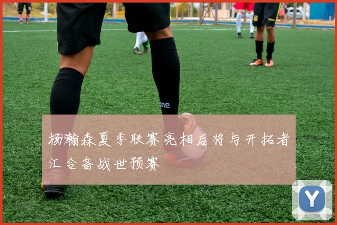 杨瀚森夏季联赛亮相后将与开拓者汇合备战世预赛