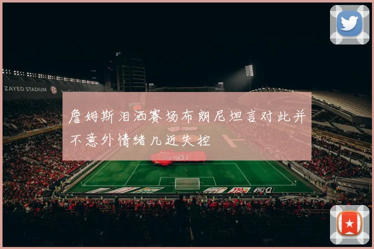 詹姆斯泪洒赛场布朗尼坦言对此并不意外情绪几近失控