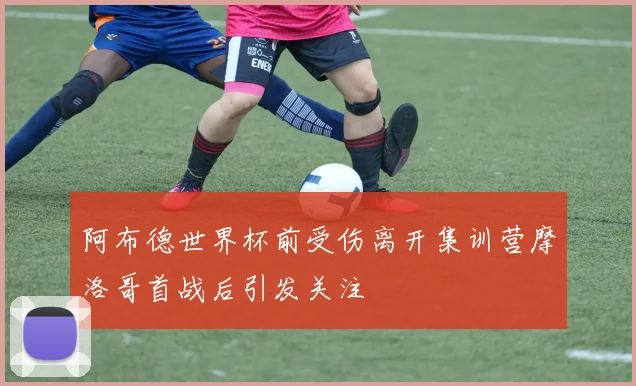 阿布德世界杯前受伤离开集训营摩洛哥首战后引发关注