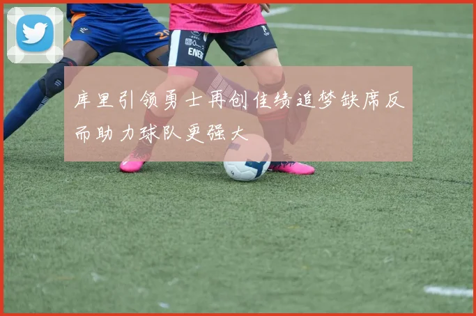 库里引领勇士再创佳绩追梦缺席反而助力球队更强大