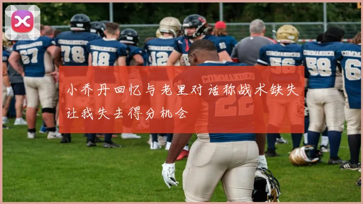 小乔丹回忆与老里对话称战术缺失让我失去得分机会