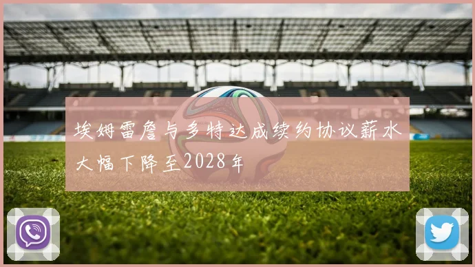 埃姆雷詹与多特达成续约协议薪水大幅下降至2028年