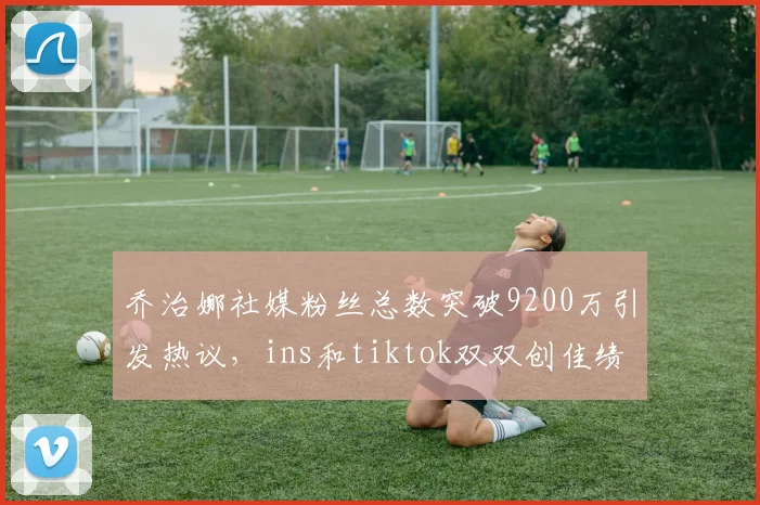 乔治娜社媒粉丝总数突破9200万引发热议，ins和tiktok双双创佳绩