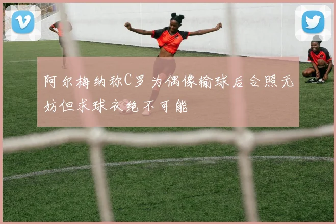 阿尔梅纳称C罗为偶像输球后合照无妨但求球衣绝不可能