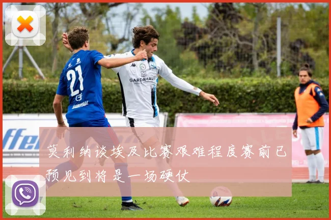 莫利纳谈埃及比赛艰难程度赛前已预见到将是一场硬仗