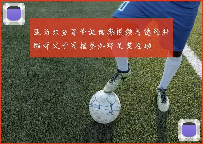 亚马尔分享圣诞假期视频与德约科维奇父子同框参加环足奖活动