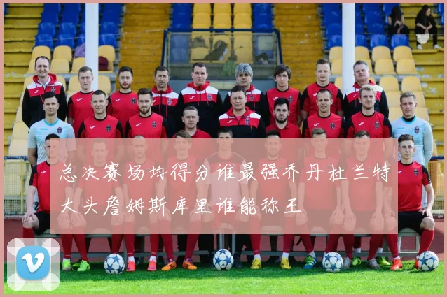 总决赛场均得分谁最强乔丹杜兰特大头詹姆斯库里谁能称王