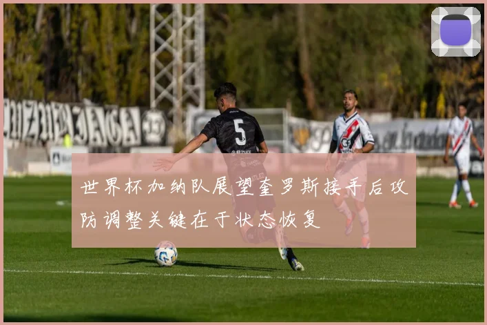 世界杯加纳队展望奎罗斯接手后攻防调整关键在于状态恢复