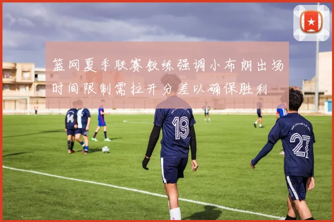 篮网夏季联赛教练强调小布朗出场时间限制需拉开分差以确保胜利