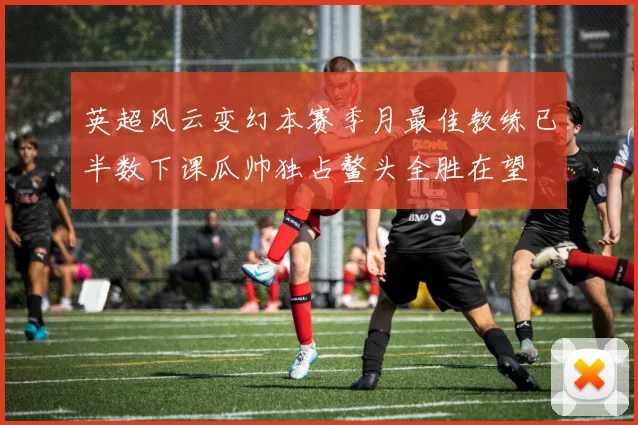 英超风云变幻本赛季月最佳教练已半数下课瓜帅独占鳌头全胜在望
