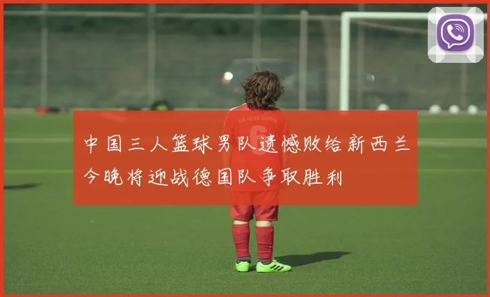 中国三人篮球男队遗憾败给新西兰今晚将迎战德国队争取胜利
