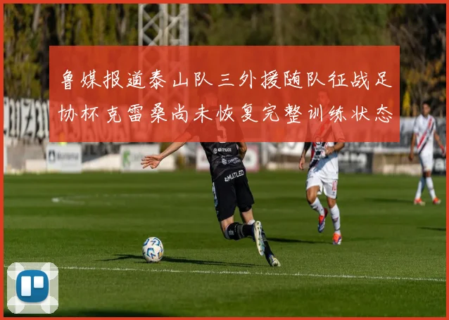 鲁媒报道泰山队三外援随队征战足协杯克雷桑尚未恢复完整训练状态