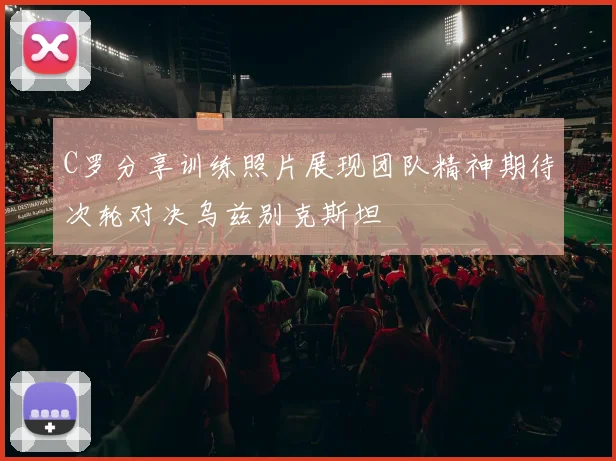 C罗分享训练照片展现团队精神期待次轮对决乌兹别克斯坦